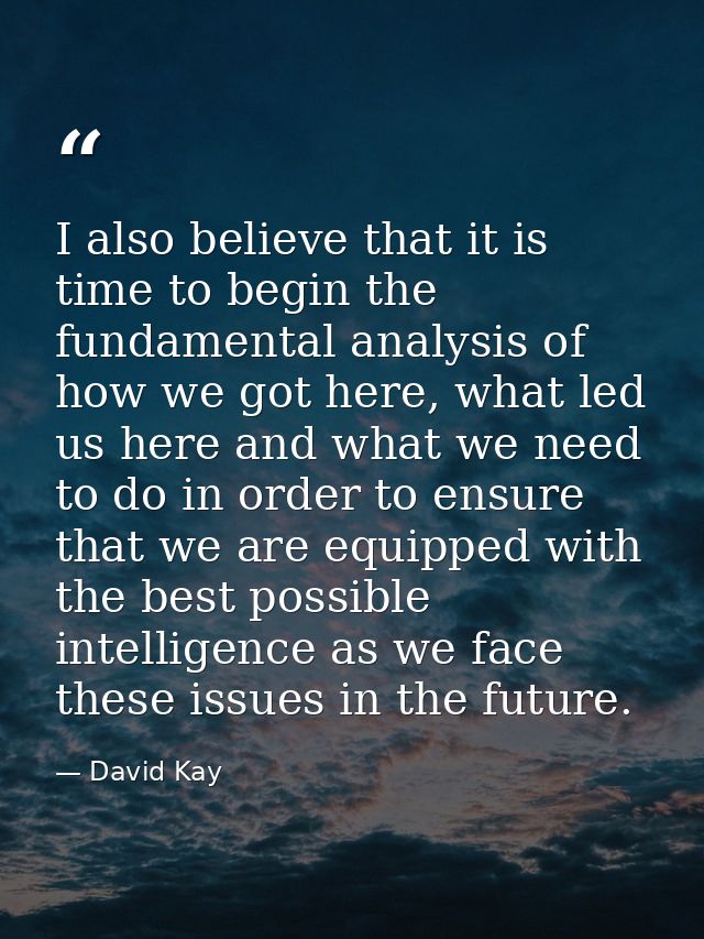 I also believe that it is time to begin the fundamental analysis of how we got here, what led us here and what we need t — David Kay