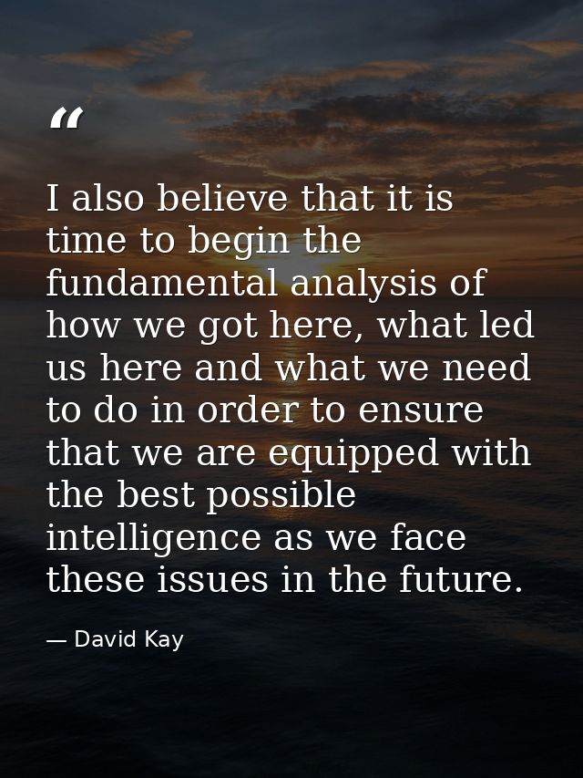 I also believe that it is time to begin the fundamental analysis of how we got here, what led us here and what we need t — David Kay