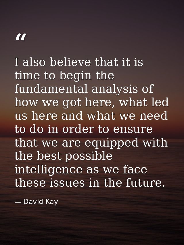 I also believe that it is time to begin the fundamental analysis of how we got here, what led us here and what we need t — David Kay