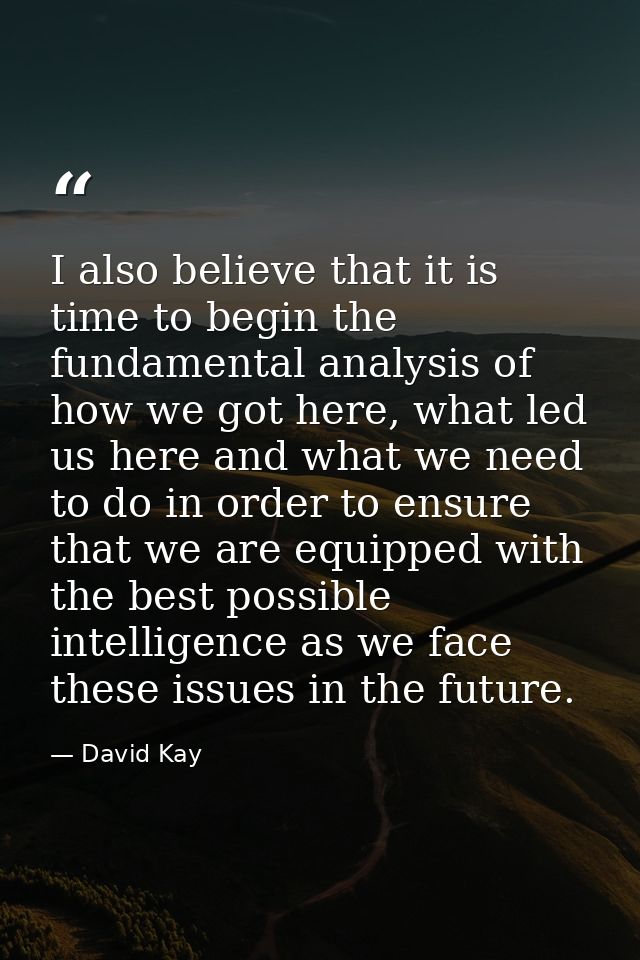 I also believe that it is time to begin the fundamental analysis of how we got here, what led us here and what we need t — David Kay