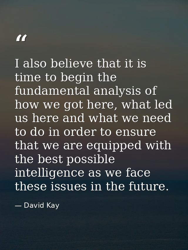 I also believe that it is time to begin the fundamental analysis of how we got here, what led us here and what we need t — David Kay