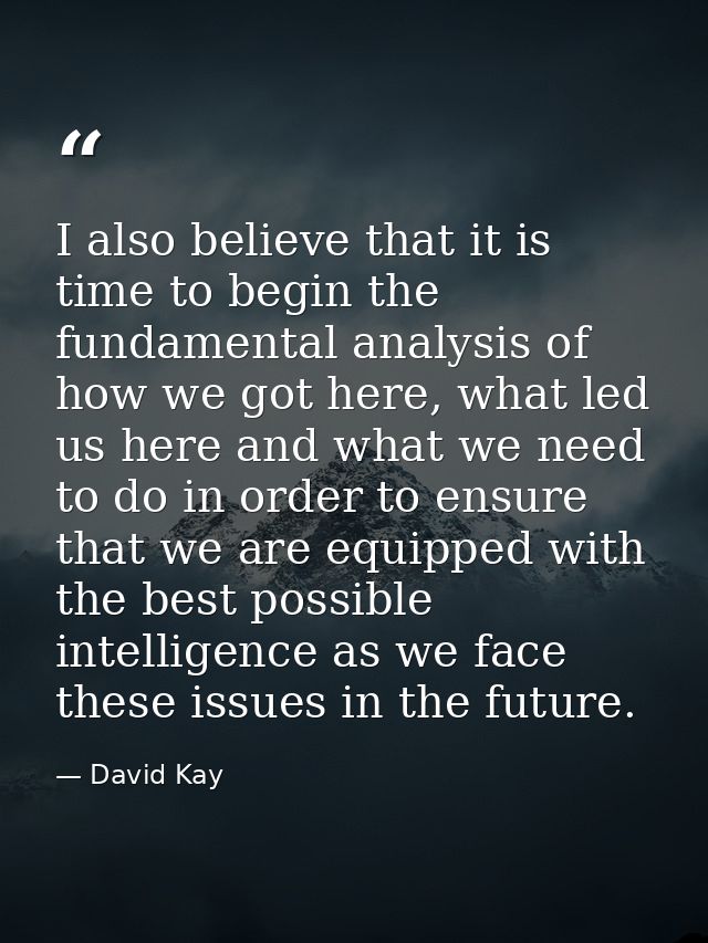 I also believe that it is time to begin the fundamental analysis of how we got here, what led us here and what we need t — David Kay