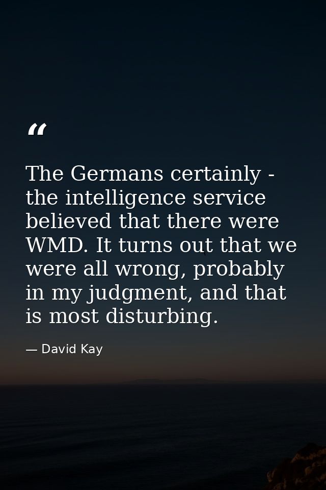 The Germans certainly - the intelligence service believed that there were WMD. It turns out that we were all wrong, prob — David Kay