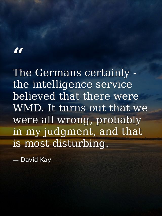 The Germans certainly - the intelligence service believed that there were WMD. It turns out that we were all wrong, prob — David Kay