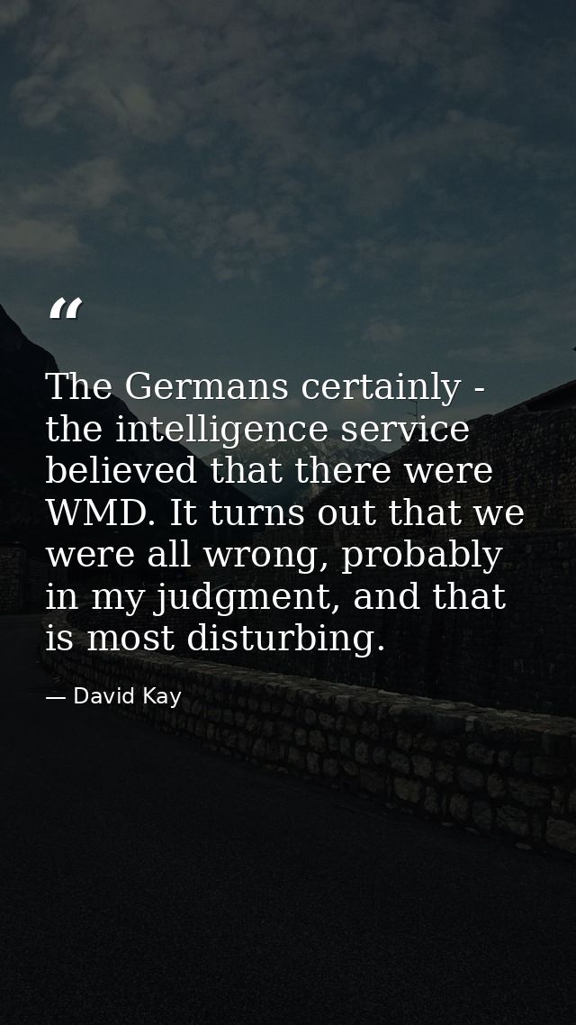 The Germans certainly - the intelligence service believed that there were WMD. It turns out that we were all wrong, prob — David Kay