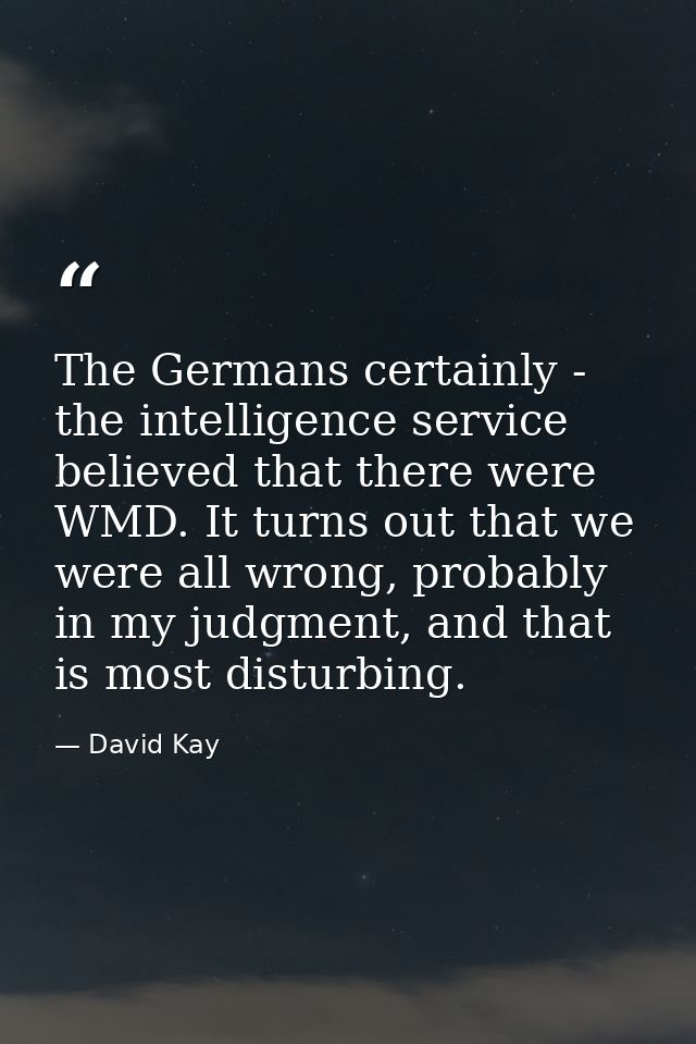 The Germans certainly - the intelligence service believed that there were WMD. It turns out that we were all wrong, prob — David Kay
