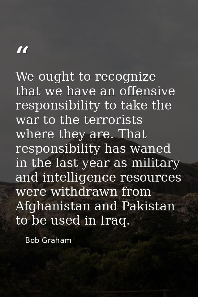 We ought to recognize that we have an offensive responsibility to take the war to the terrorists where they are. That re — Bob Graham
