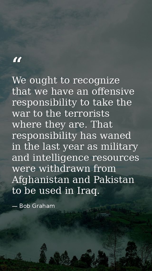 We ought to recognize that we have an offensive responsibility to take the war to the terrorists where they are. That re — Bob Graham
