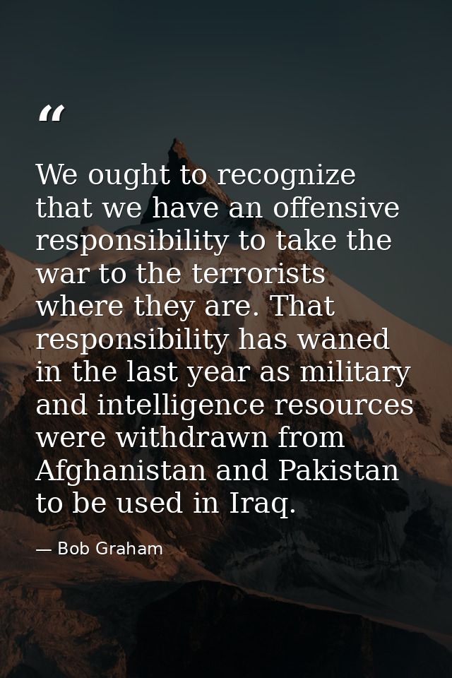We ought to recognize that we have an offensive responsibility to take the war to the terrorists where they are. That re — Bob Graham
