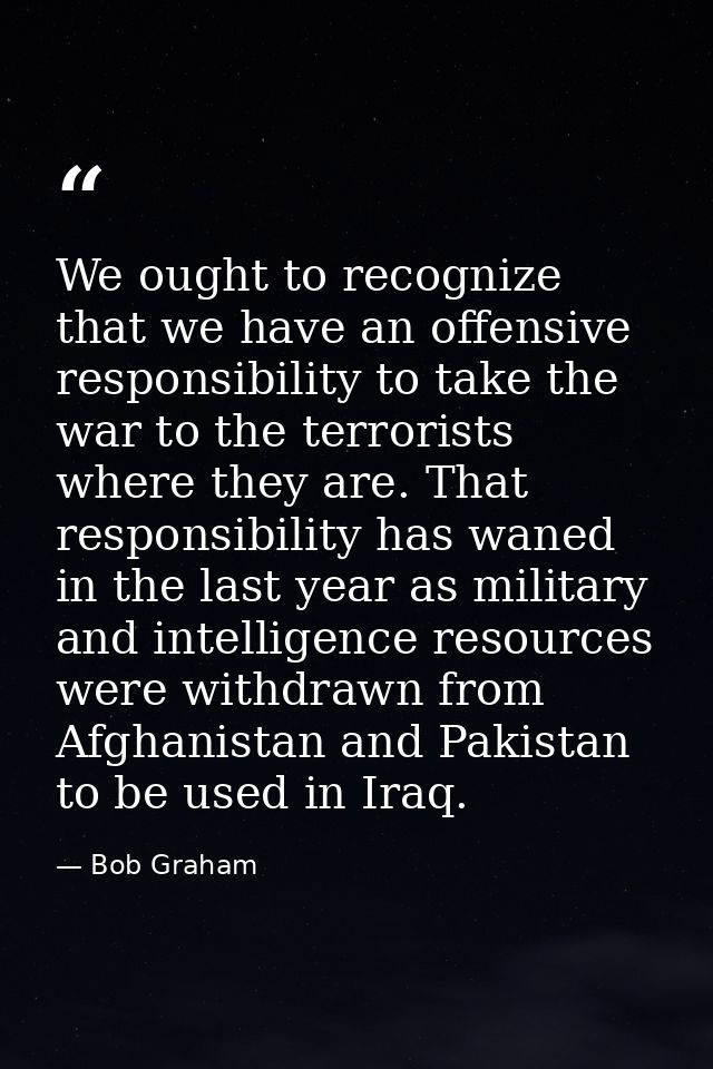 We ought to recognize that we have an offensive responsibility to take the war to the terrorists where they are. That re — Bob Graham