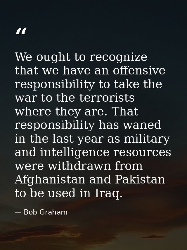 We ought to recognize that we have an offensive responsibility to take the war to the terrorists where they are. That re — Bob Graham