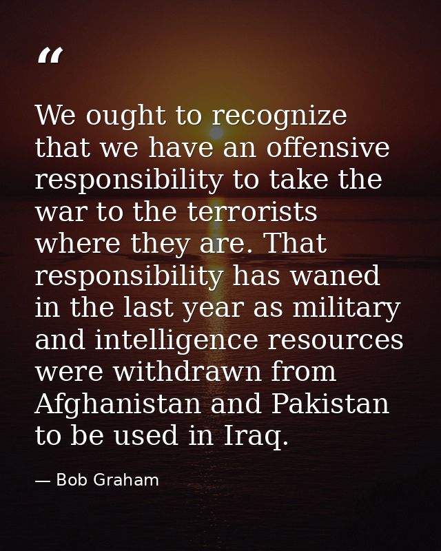We ought to recognize that we have an offensive responsibility to take the war to the terrorists where they are. That re — Bob Graham