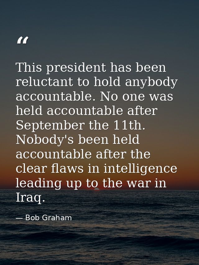 This president has been reluctant to hold anybody accountable. No one was held accountable after September the 11th. Nob — Bob Graham