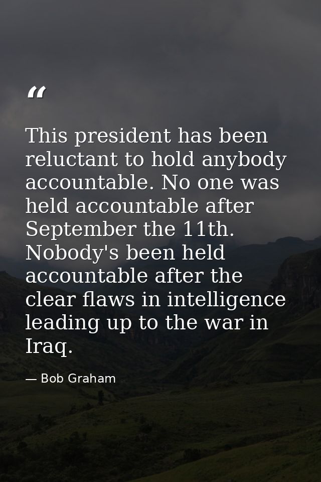 This president has been reluctant to hold anybody accountable. No one was held accountable after September the 11th. Nob — Bob Graham