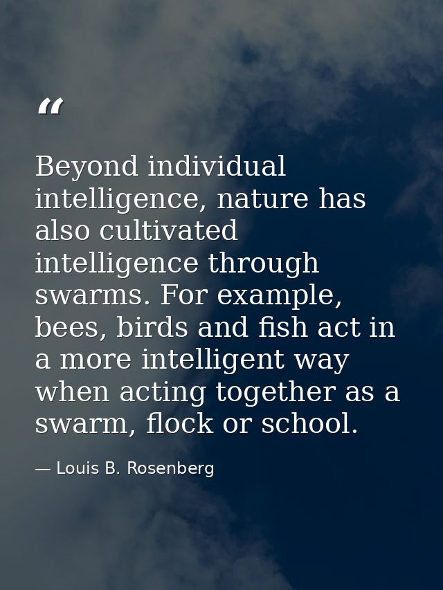 Beyond individual intelligence, nature has also cultivated intelligence through swarms. For example, bees, birds and fis — Louis B. Rosenberg