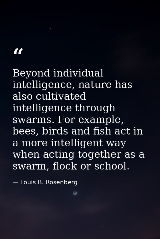 Beyond individual intelligence, nature has also cultivated intelligence through swarms. For example, bees, birds and fis — Louis B. Rosenberg