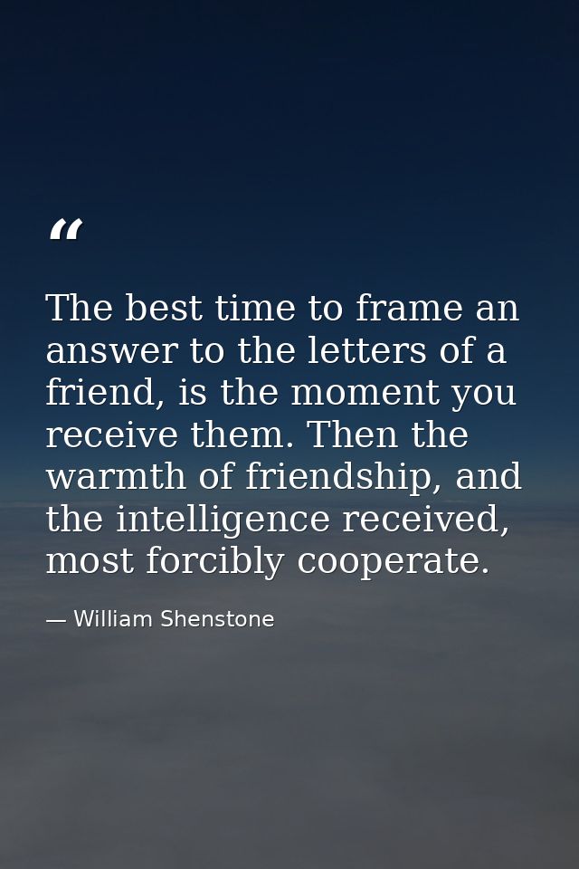 The best time to frame an answer to the letters of a friend, is the moment you receive them. Then the warmth of friendsh — William Shenstone