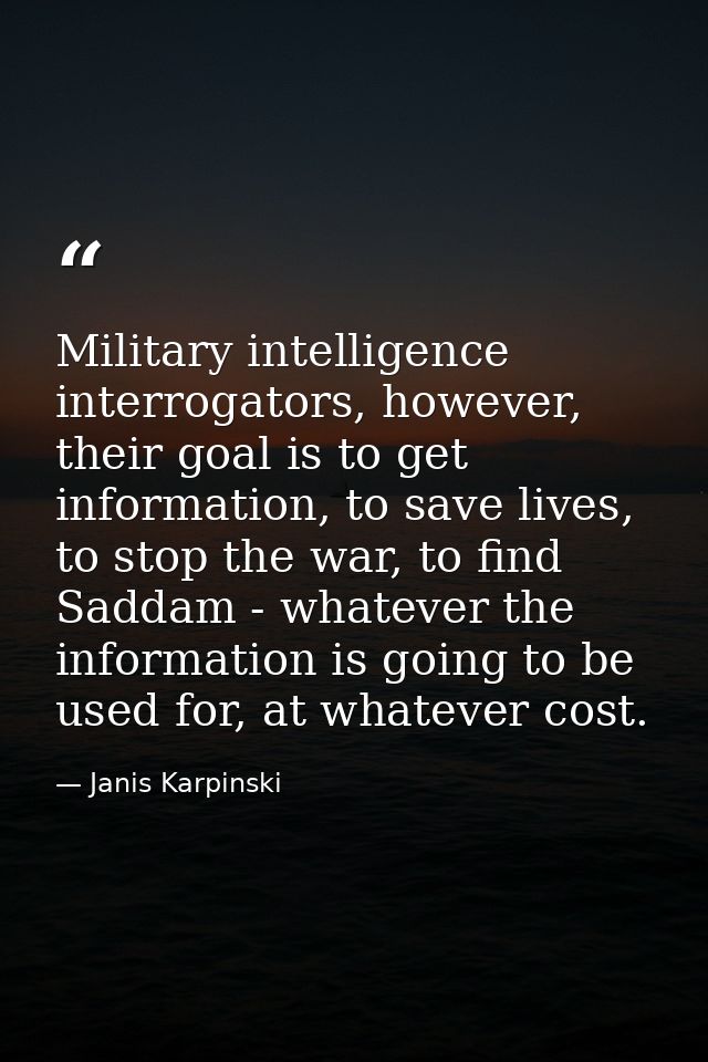 Military intelligence interrogators, however, their goal is to get information, to save lives, to stop the war, to find  — Janis Karpinski