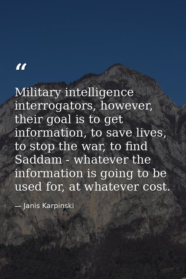 Military intelligence interrogators, however, their goal is to get information, to save lives, to stop the war, to find  — Janis Karpinski