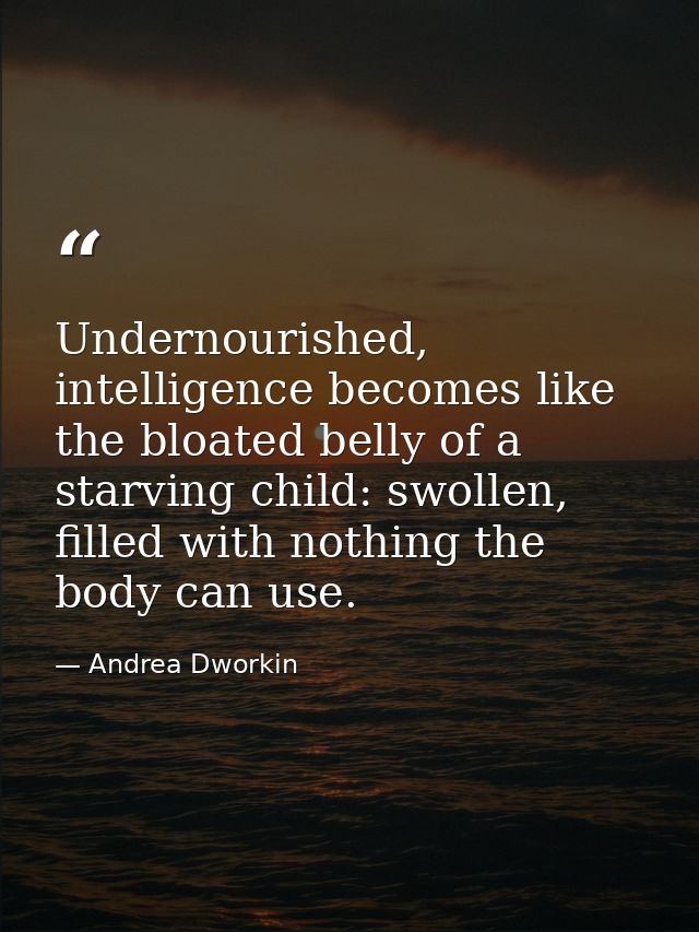 Undernourished, intelligence becomes like the bloated belly of a starving child: swollen, filled with nothing the body c — Andrea Dworkin