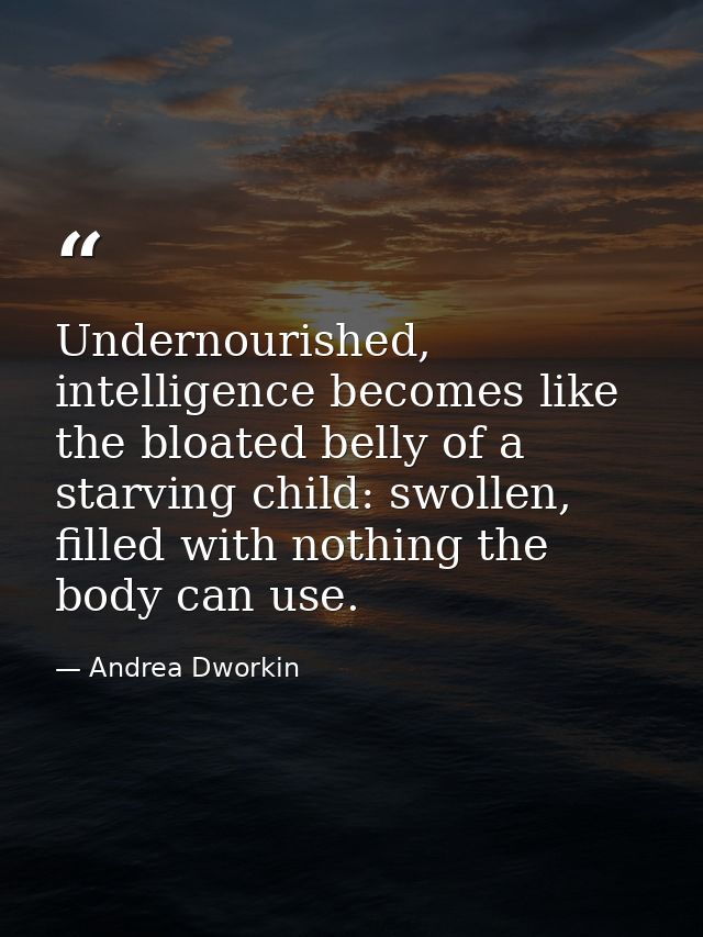 Undernourished, intelligence becomes like the bloated belly of a starving child: swollen, filled with nothing the body c — Andrea Dworkin