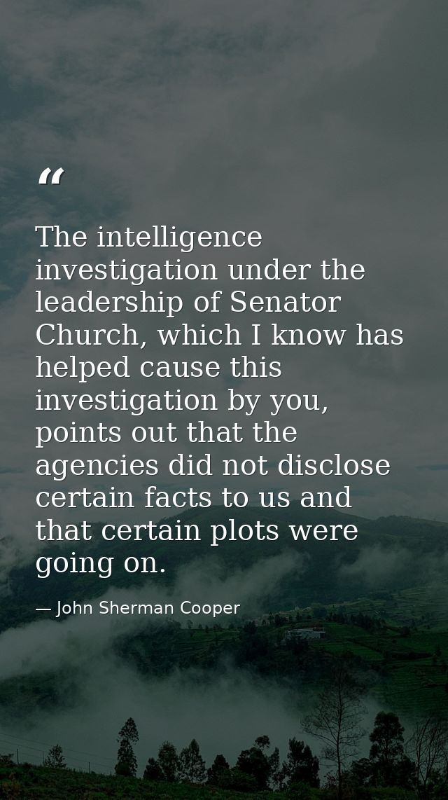 The intelligence investigation under the leadership of Senator Church, which I know has helped cause this investigation  — John Sherman Cooper
