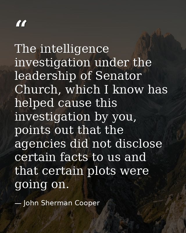 The intelligence investigation under the leadership of Senator Church, which I know has helped cause this investigation  — John Sherman Cooper