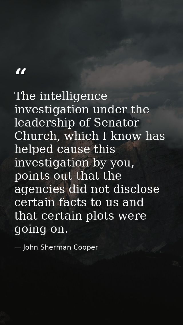 The intelligence investigation under the leadership of Senator Church, which I know has helped cause this investigation  — John Sherman Cooper