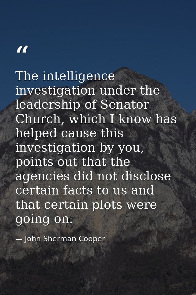 The intelligence investigation under the leadership of Senator Church, which I know has helped cause this investigation  — John Sherman Cooper