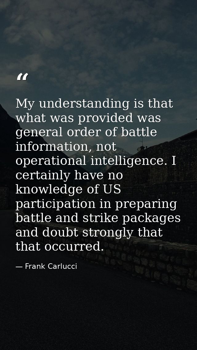 My understanding is that what was provided was general order of battle information, not operational intelligence. I cert — Frank Carlucci