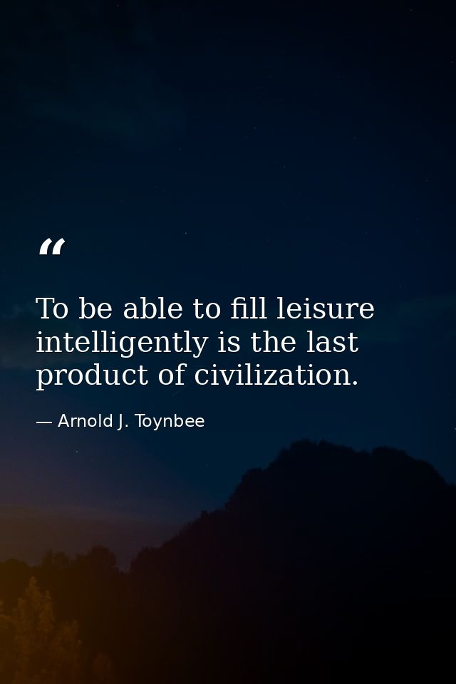 To be able to fill leisure intelligently is the last product of civilization. — Arnold J. Toynbee