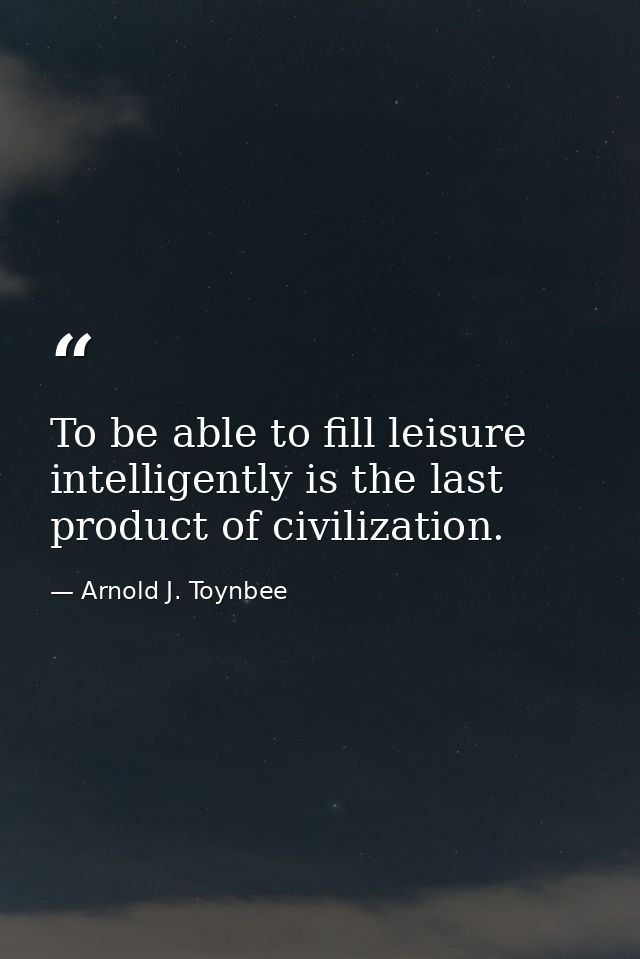 To be able to fill leisure intelligently is the last product of civilization. — Arnold J. Toynbee