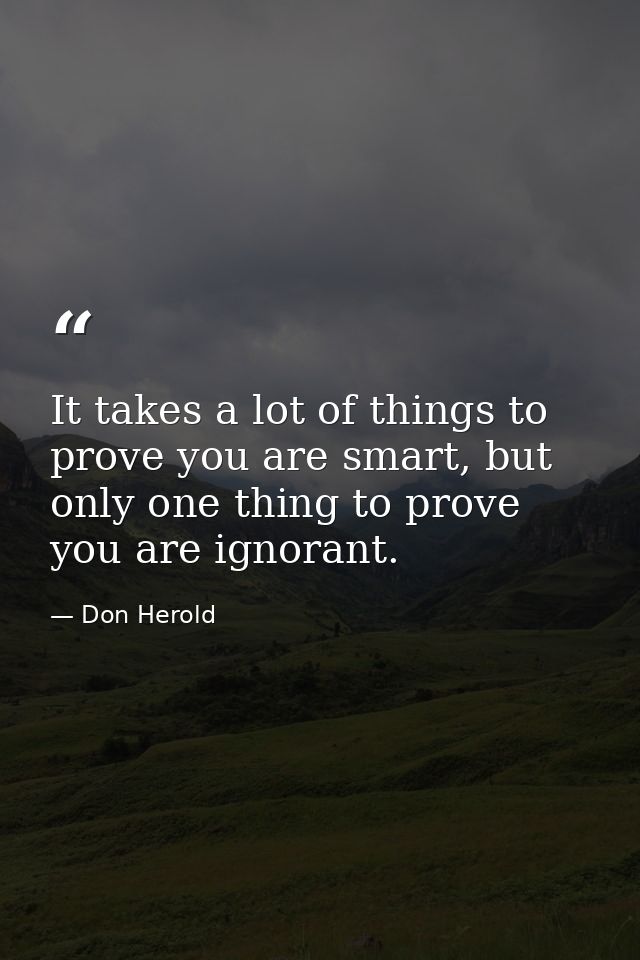 It takes a lot of things to prove you are smart, but only one thing to prove you are ignorant. — Don Herold