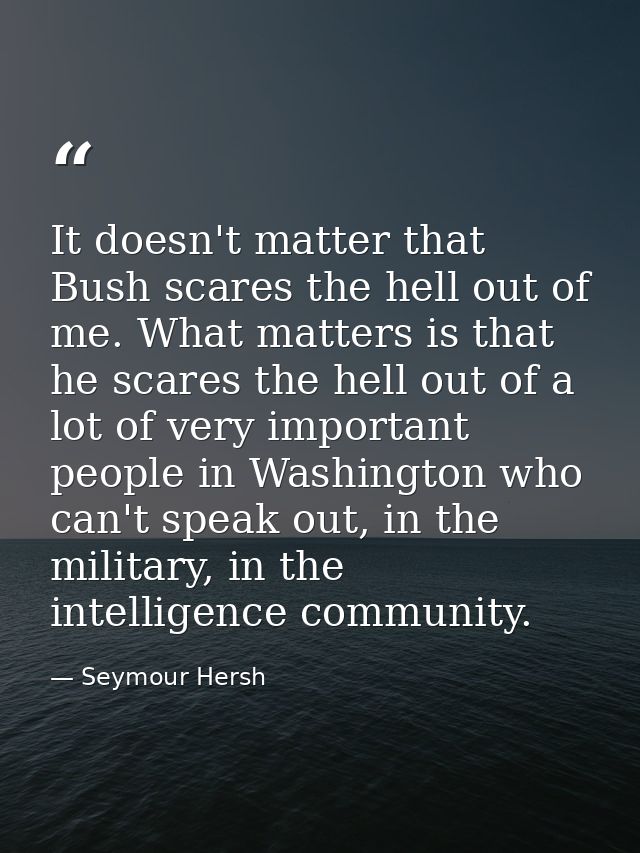 It doesn't matter that Bush scares the hell out of me. What matters is that he scares the hell out of a lot of very impo — Seymour Hersh