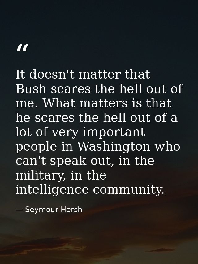 It doesn't matter that Bush scares the hell out of me. What matters is that he scares the hell out of a lot of very impo — Seymour Hersh