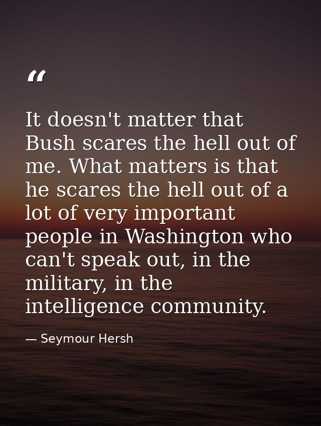 It doesn't matter that Bush scares the hell out of me. What matters is that he scares the hell out of a lot of very impo — Seymour Hersh