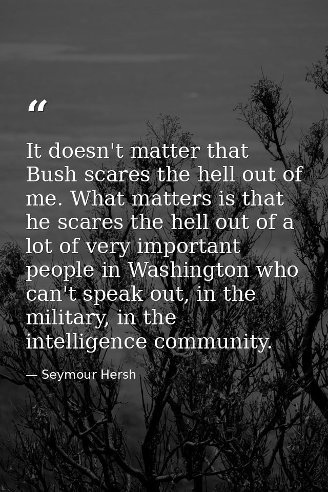 It doesn't matter that Bush scares the hell out of me. What matters is that he scares the hell out of a lot of very impo — Seymour Hersh