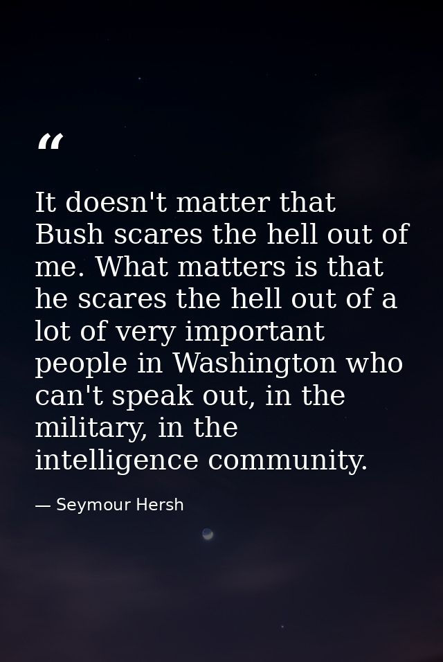 It doesn't matter that Bush scares the hell out of me. What matters is that he scares the hell out of a lot of very impo — Seymour Hersh