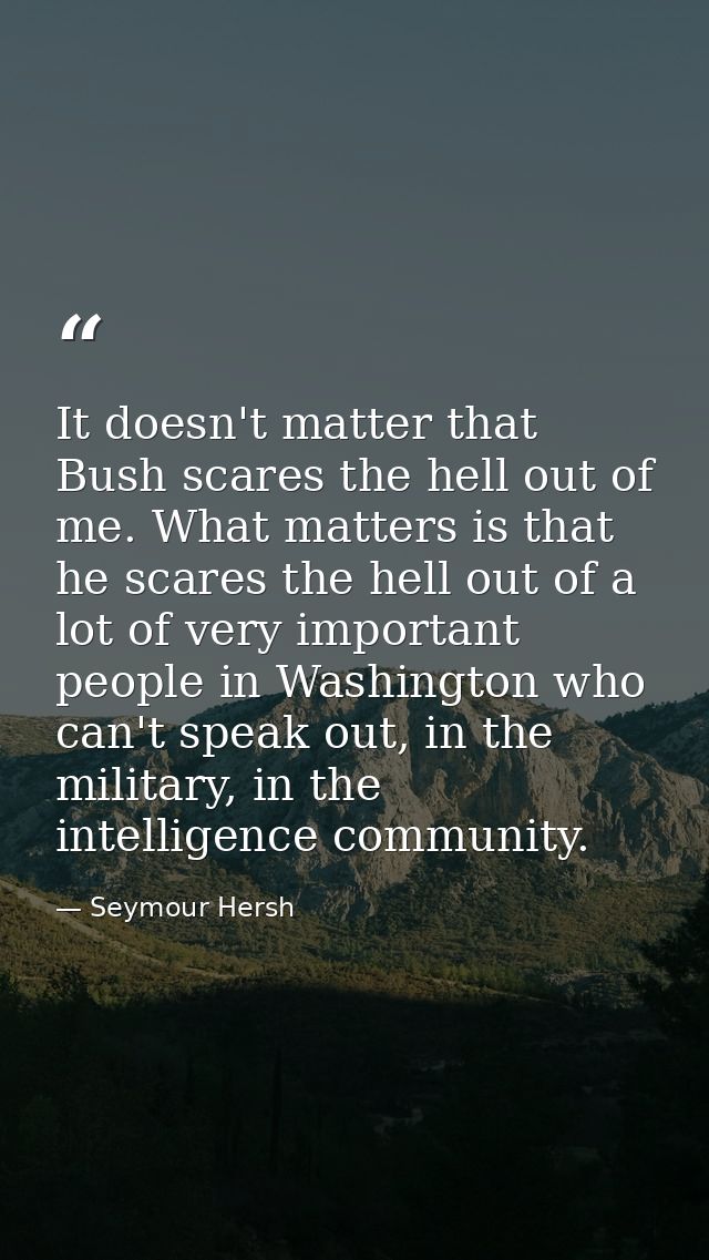 It doesn't matter that Bush scares the hell out of me. What matters is that he scares the hell out of a lot of very impo — Seymour Hersh