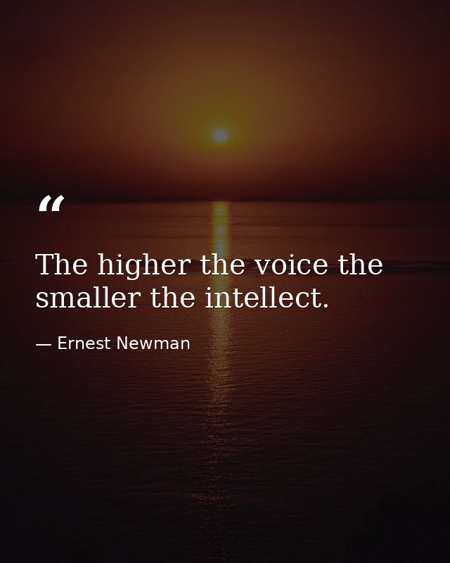 The higher the voice the smaller the intellect. — Ernest Newman