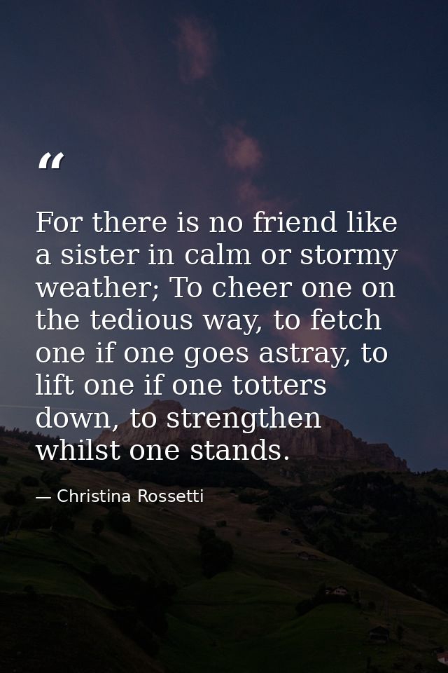 For there is no friend like a sister in calm or stormy weather; To cheer one on the tedious way, to fetch one if one goe — Christina Rossetti