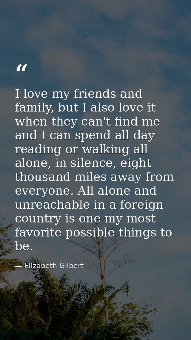 I love my friends and family, but I also love it when they can't find me and I can spend all day reading or walking all  — Elizabeth Gilbert