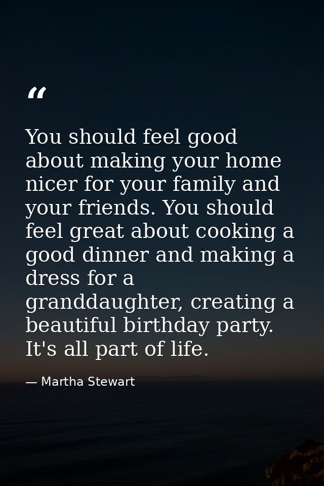You should feel good about making your home nicer for your family and your friends. You should feel great about cooking  — Martha Stewart