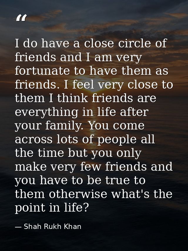 I do have a close circle of friends and I am very fortunate to have them as friends. I feel very close to them I think f — Shah Rukh Khan