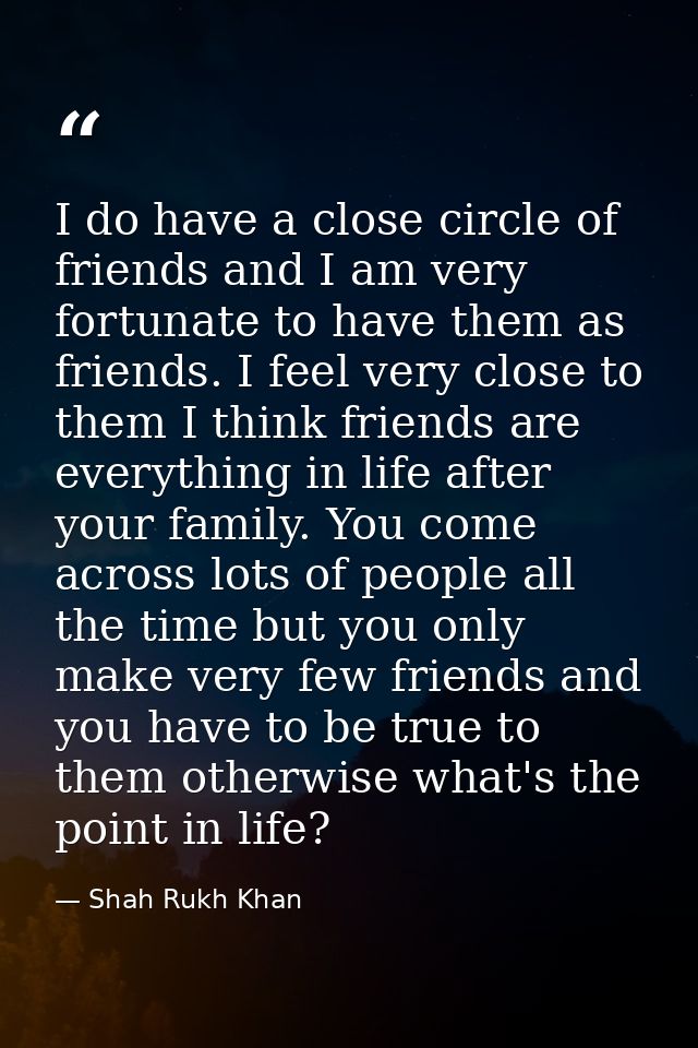 I do have a close circle of friends and I am very fortunate to have them as friends. I feel very close to them I think f — Shah Rukh Khan