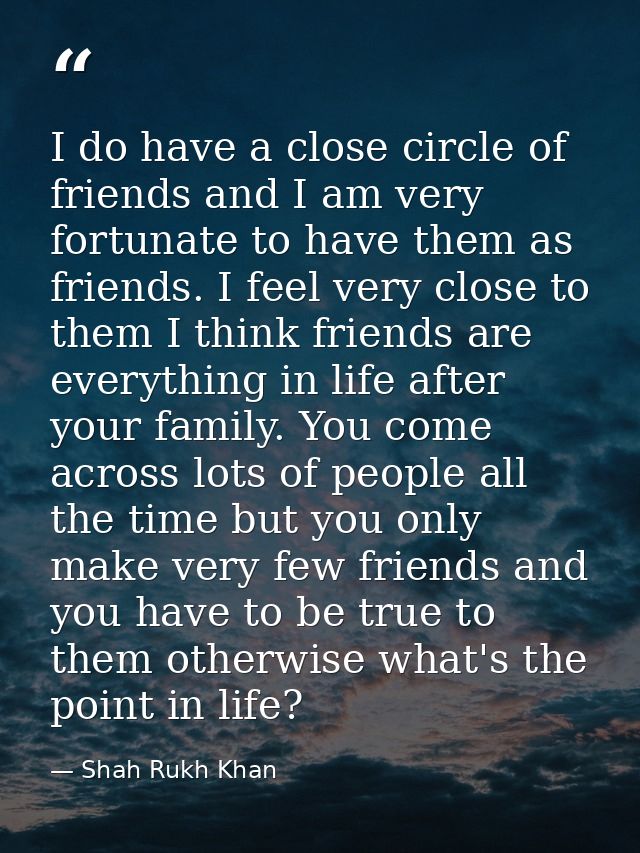 I do have a close circle of friends and I am very fortunate to have them as friends. I feel very close to them I think f — Shah Rukh Khan