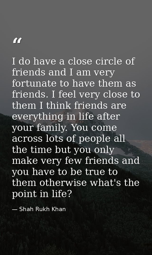 I do have a close circle of friends and I am very fortunate to have them as friends. I feel very close to them I think f — Shah Rukh Khan