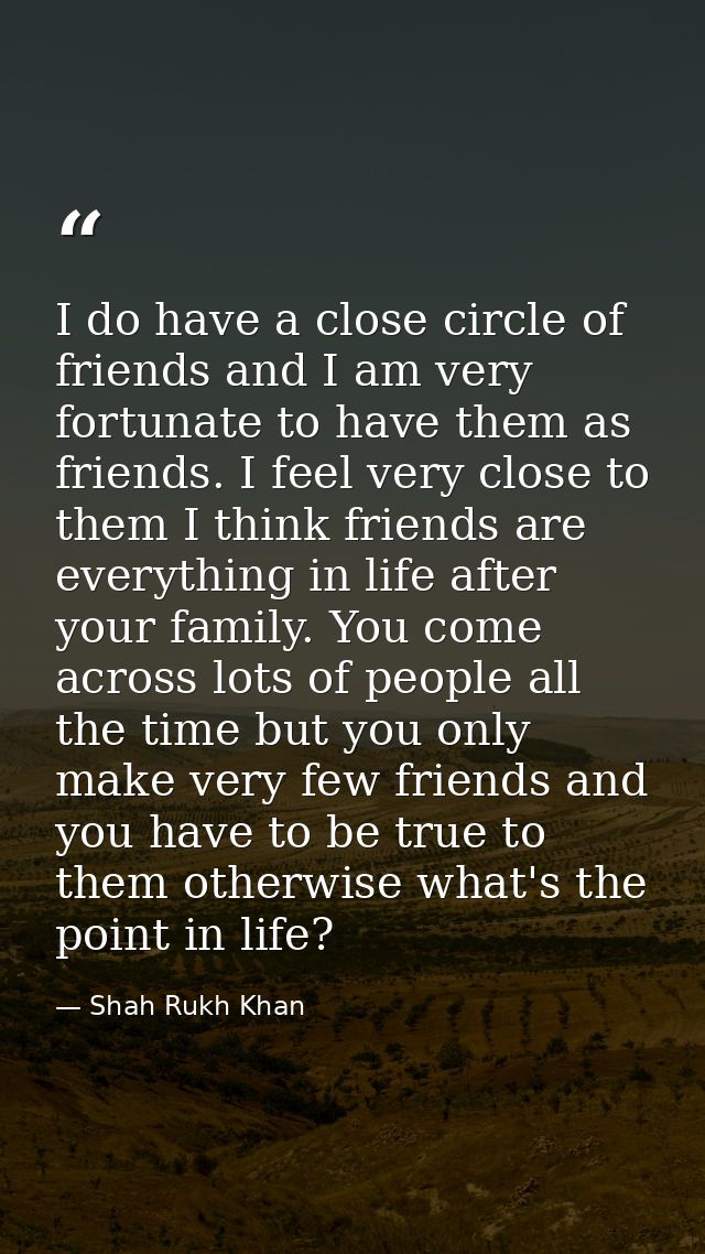 I do have a close circle of friends and I am very fortunate to have them as friends. I feel very close to them I think f — Shah Rukh Khan