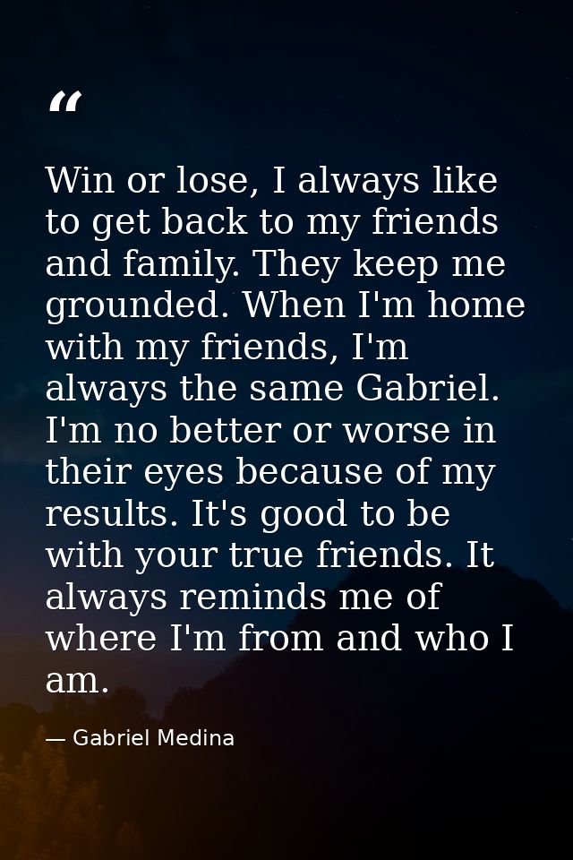 Win or lose, I always like to get back to my friends and family. They keep me grounded. When I'm home with my friends, I — Gabriel Medina