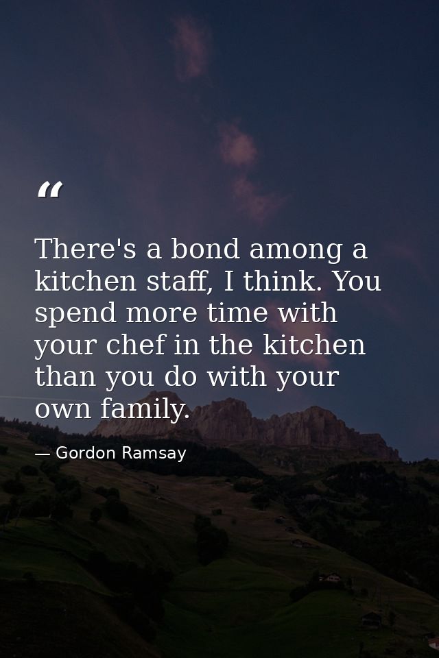 There's a bond among a kitchen staff, I think. You spend more time with your chef in the kitchen than you do with your o — Gordon Ramsay